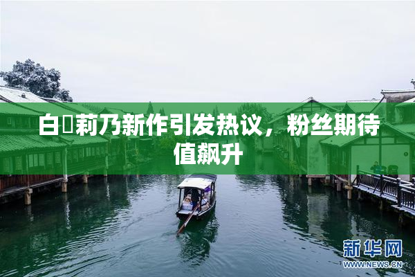 白咲莉乃新作引发热议，粉丝期待值飙升