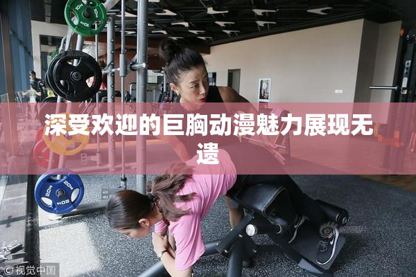 深受欢迎的巨胸动漫魅力展现无遗