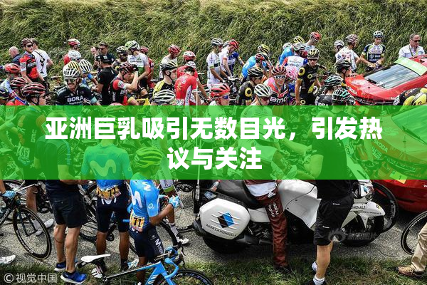 亚洲巨乳吸引无数目光，引发热议与关注
