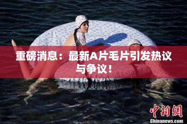 重磅消息：最新A片毛片引发热议与争议！