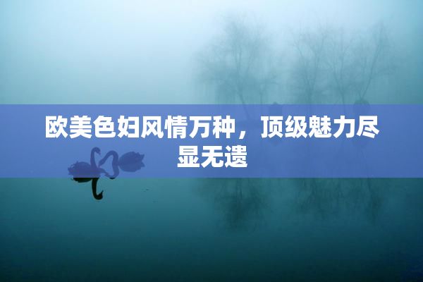 欧美色妇风情万种，顶级魅力尽显无遗