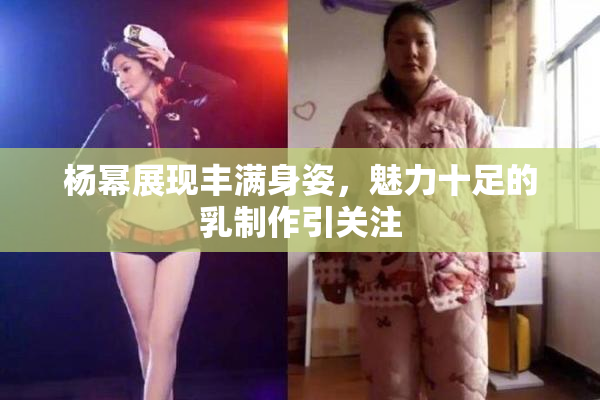 杨幂展现丰满身姿，魅力十足的乳制作引关注