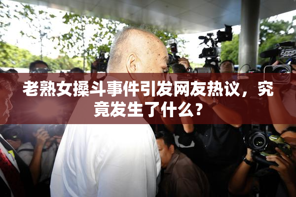 老熟女搡斗事件引发网友热议，究竟发生了什么？