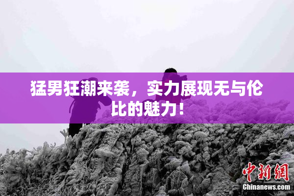 猛男狂潮来袭，实力展现无与伦比的魅力！