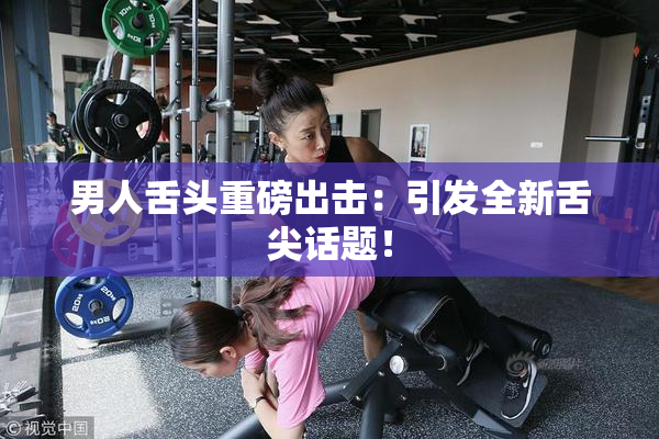 男人舌头重磅出击：引发全新舌尖话题！