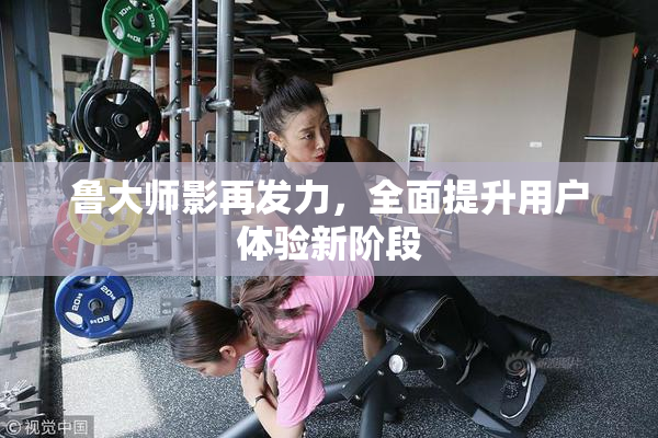 鲁大师影再发力，全面提升用户体验新阶段