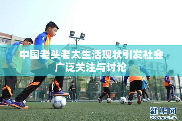 中国老头老太生活现状引发社会广泛关注与讨论