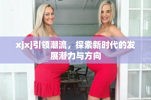xjxj引领潮流，探索新时代的发展潜力与方向