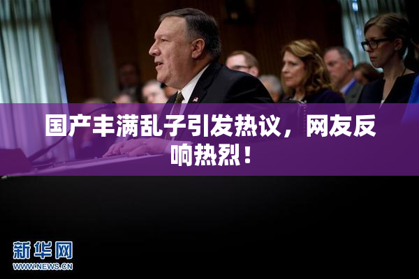 国产丰满乱子引发热议，网友反响热烈！