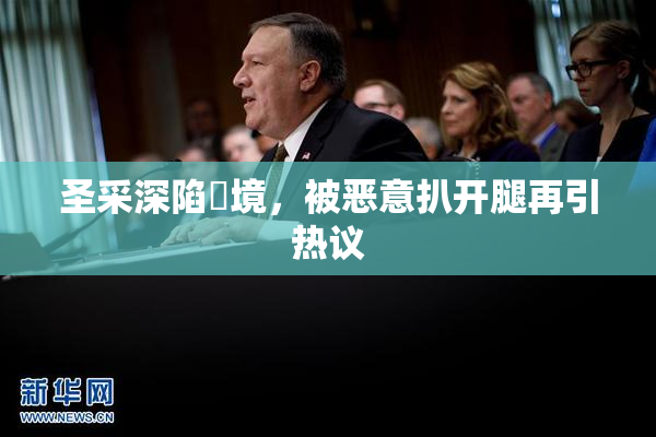 圣采深陷囧境，被恶意扒开腿再引热议