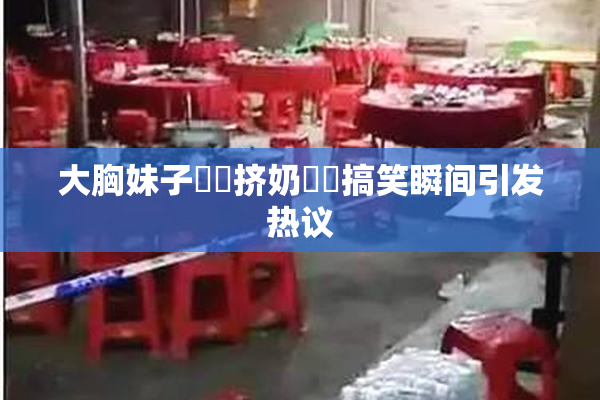 大胸妹子❌‌挤奶❌‌搞笑瞬间引发热议