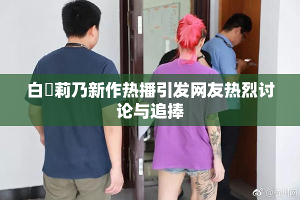 白咲莉乃新作热播引发网友热烈讨论与追捧