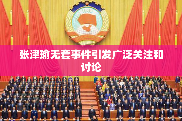 张津瑜无套事件引发广泛关注和讨论