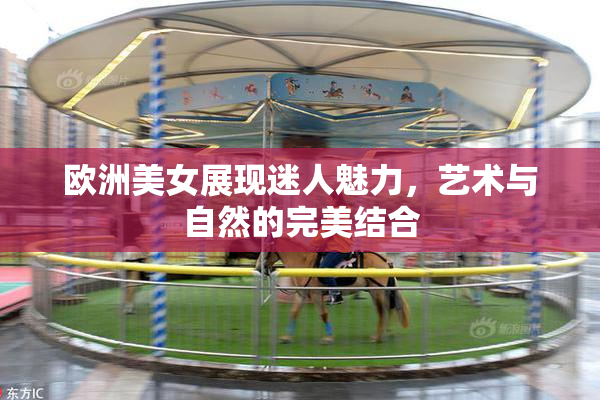欧洲美女展现迷人魅力，艺术与自然的完美结合