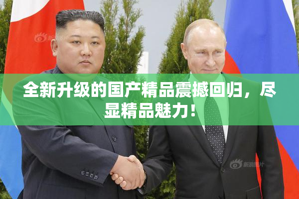 全新升级的国产精品震撼回归，尽显精品魅力！