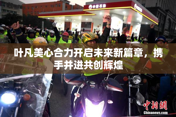 叶凡美心合力开启未来新篇章，携手并进共创辉煌