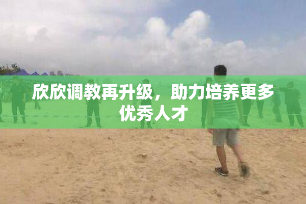 欣欣调教再升级，助力培养更多优秀人才