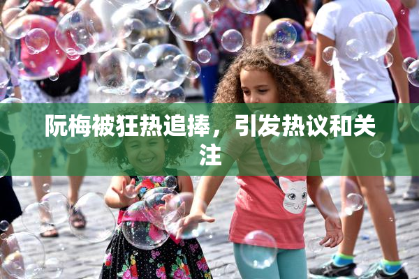 阮梅被狂热追捧，引发热议和关注