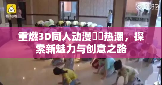 重燃3D同人动漫❌‌热潮，探索新魅力与创意之路