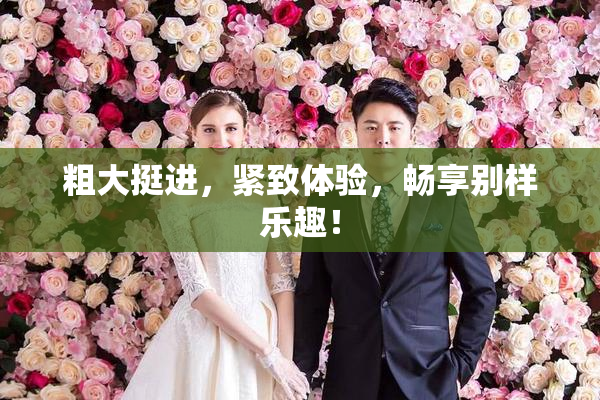 粗大挺进，紧致体验，畅享别样乐趣！
