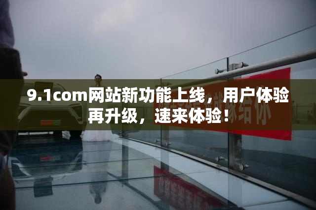 9.1com网站新功能上线，用户体验再升级，速来体验！