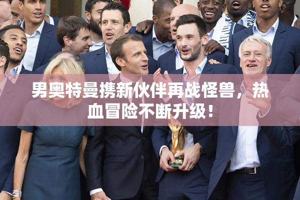 男奥特曼携新伙伴再战怪兽，热血冒险不断升级！