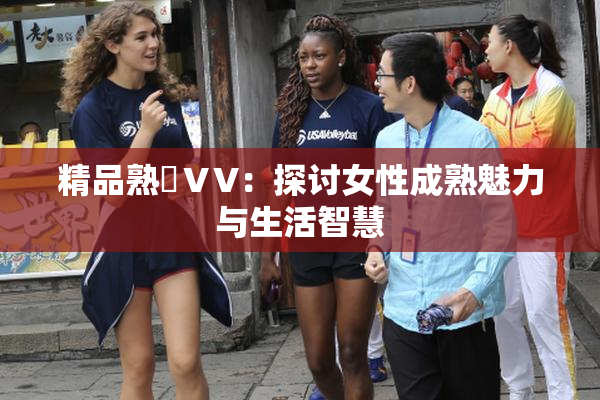 精品熟婦ⅤV：探讨女性成熟魅力与生活智慧