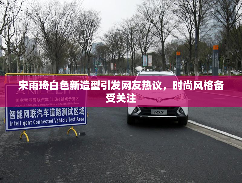 宋雨琦白色新造型引发网友热议，时尚风格备受关注