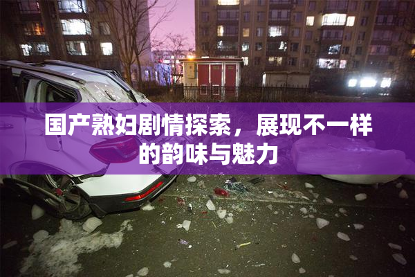 国产熟妇剧情探索，展现不一样的韵味与魅力