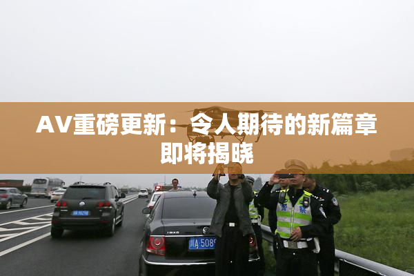 AV重磅更新：令人期待的新篇章即将揭晓