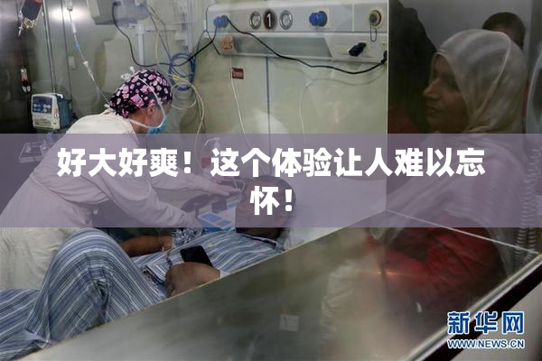 好大好爽！这个体验让人难以忘怀！