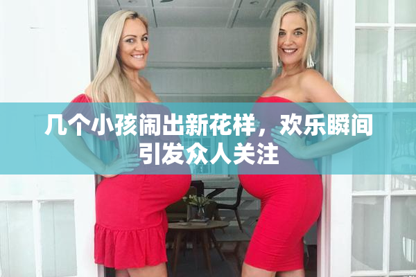 几个小孩闹出新花样，欢乐瞬间引发众人关注