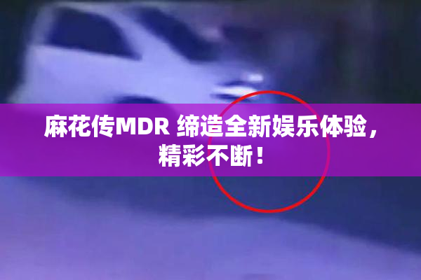麻花传MDR 缔造全新娱乐体验，精彩不断！