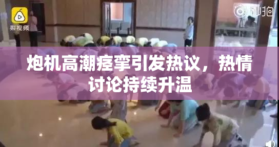 炮机高潮痉挛引发热议，热情讨论持续升温