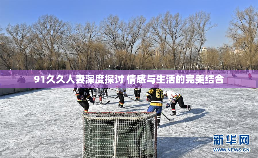 91久久人妻深度探讨 情感与生活的完美结合
