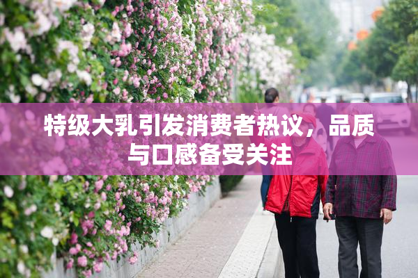 特级大乳引发消费者热议，品质与口感备受关注