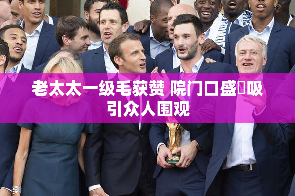 老太太一级毛获赞 院门口盛況吸引众人围观