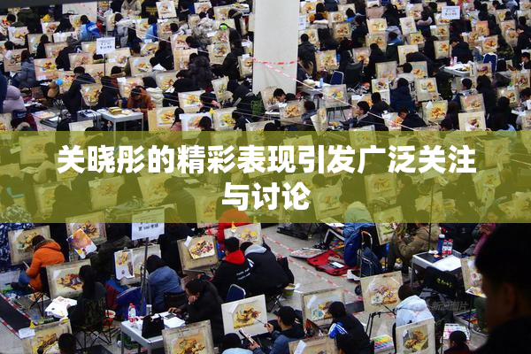 关晓彤的精彩表现引发广泛关注与讨论