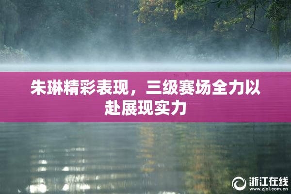 朱琳精彩表现，三级赛场全力以赴展现实力