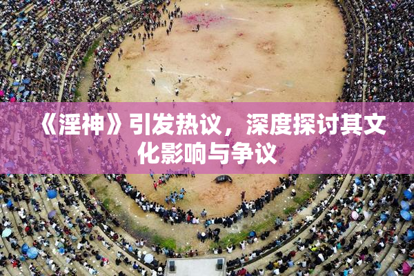 《淫神》引发热议，深度探讨其文化影响与争议
