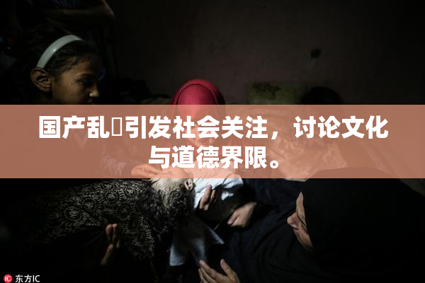 国产乱婬引发社会关注，讨论文化与道德界限。