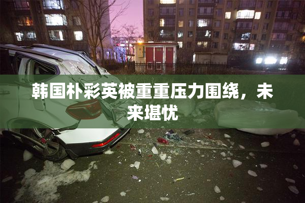 韩国朴彩英被重重压力围绕，未来堪忧