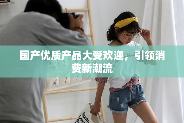 国产优质产品大受欢迎，引领消费新潮流
