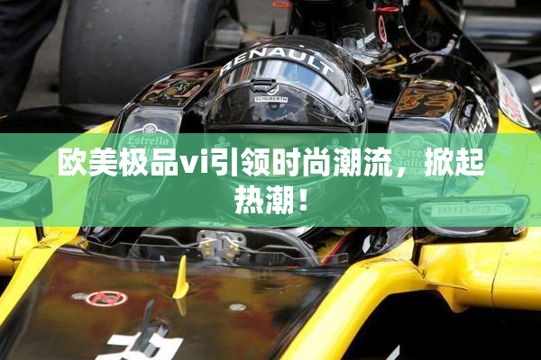 欧美极品vi引领时尚潮流，掀起热潮！