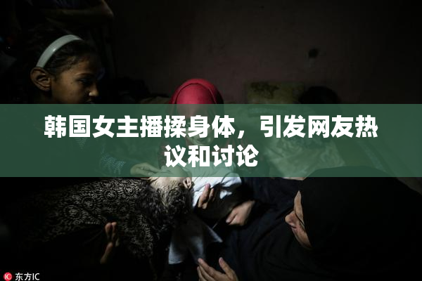 韩国女主播揉身体，引发网友热议和讨论