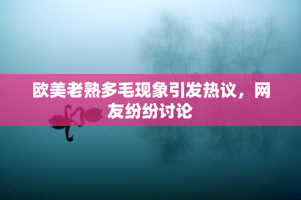 欧美老熟多毛现象引发热议，网友纷纷讨论