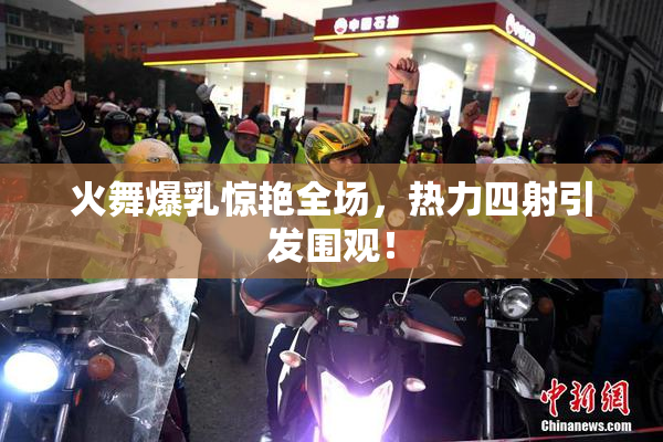 火舞爆乳惊艳全场，热力四射引发围观！