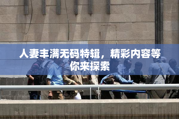 人妻丰满无码特辑，精彩内容等你来探索