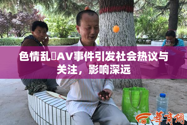 色情乱婬AV事件引发社会热议与关注，影响深远