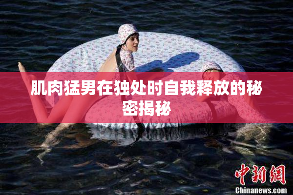 肌肉猛男在独处时自我释放的秘密揭秘